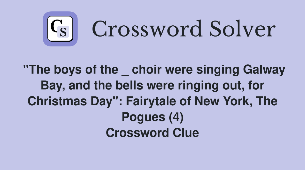 "The boys of the _ choir were singing Galway Bay, and the bells were ringing out, for Christmas Day": Fairytale of New York, The Pogues (4) Crossword Clue