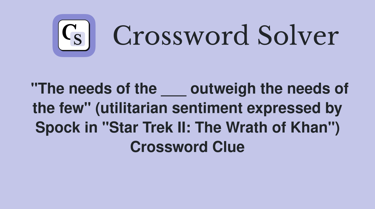 "The needs of the ___ outweigh the needs of the few" (utilitarian sentiment expressed by Spock in "Star Trek II: The Wrath of Khan") Crossword Clue