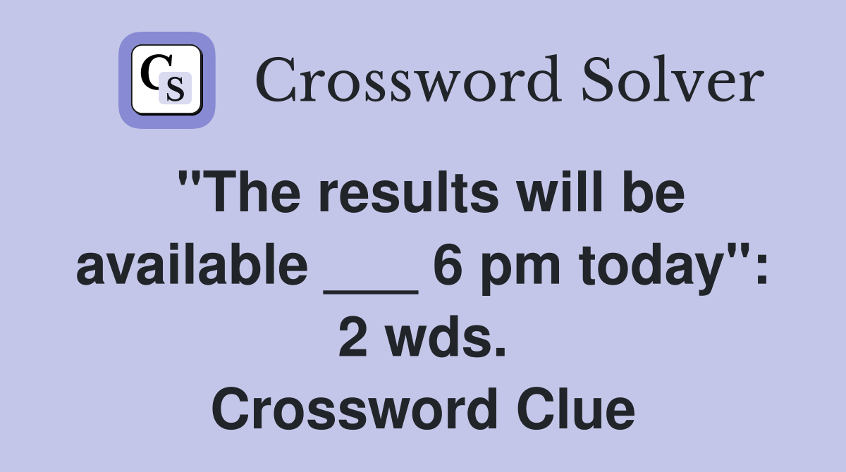 "The results will be available ___ 6 pm today": 2 wds. Crossword Clue