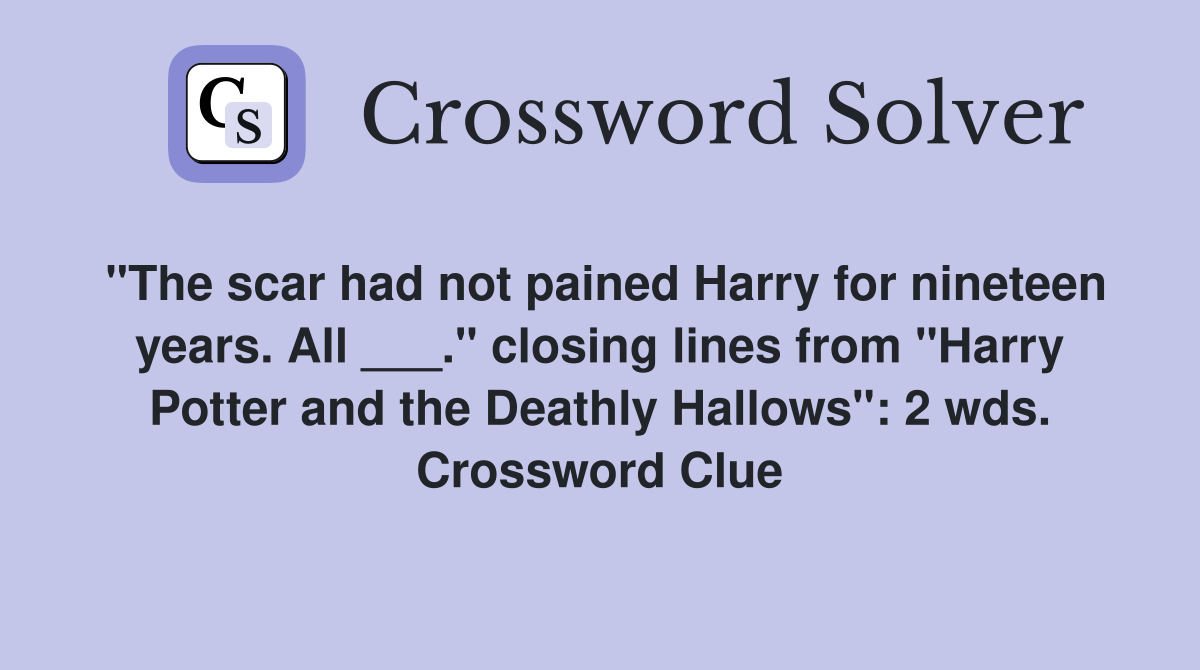 "The scar had not pained Harry for nineteen years. All ___." closing lines from "Harry Potter and the Deathly Hallows": 2 wds. Crossword Clue