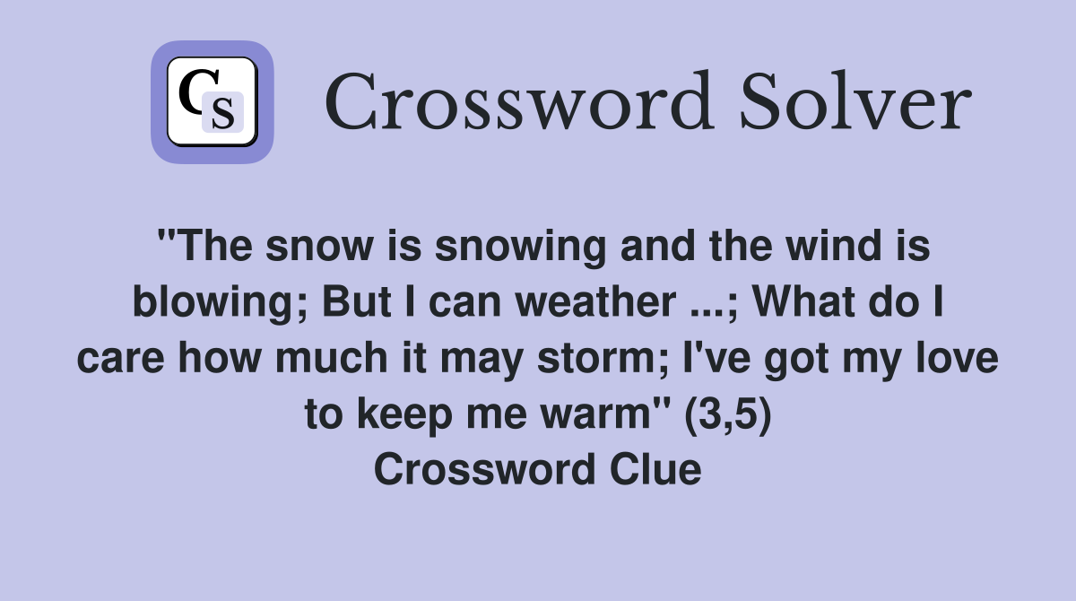 "The snow is snowing and the wind is blowing; But I can weather ...; What do I care how much it may storm; I've got my love to keep me warm" (3,5) Crossword Clue