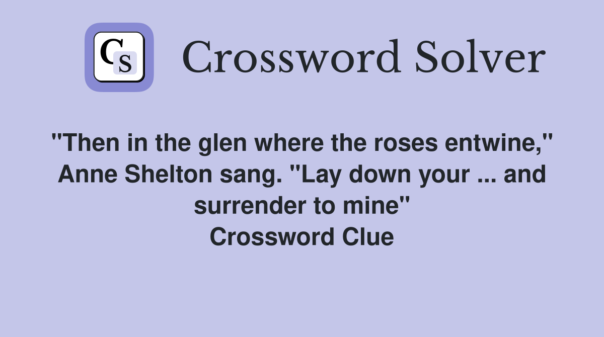 "Then in the glen where the roses entwine,"  Anne Shelton sang. "Lay down your ... and surrender to mine" Crossword Clue