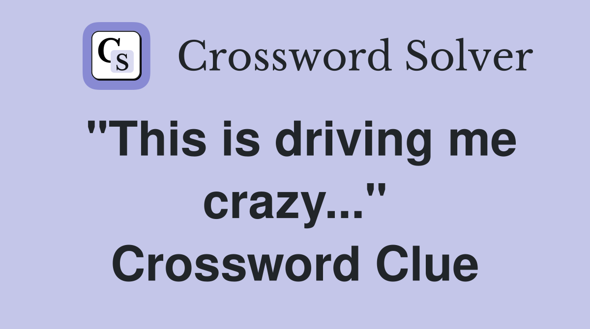 "This is driving me crazy..." Crossword Clue