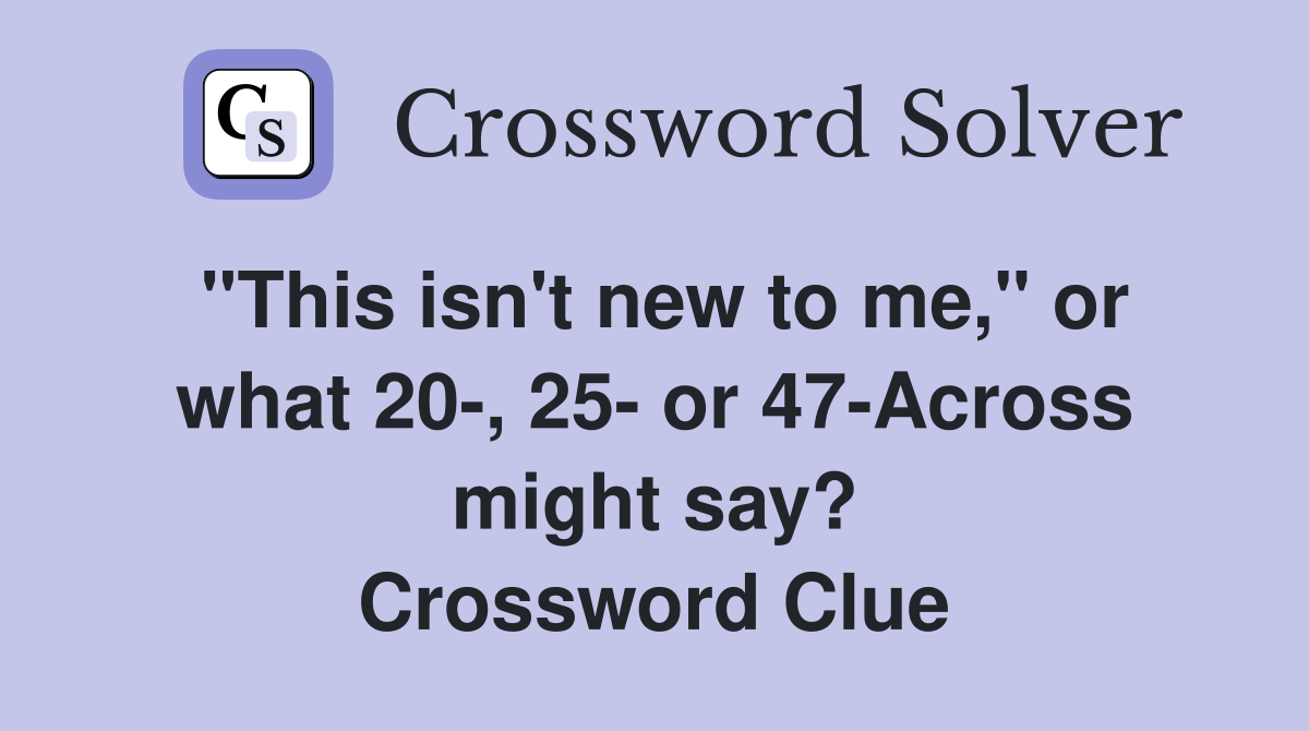 "This isn't new to me," or what 20-, 25- or 47-Across might say? Crossword Clue