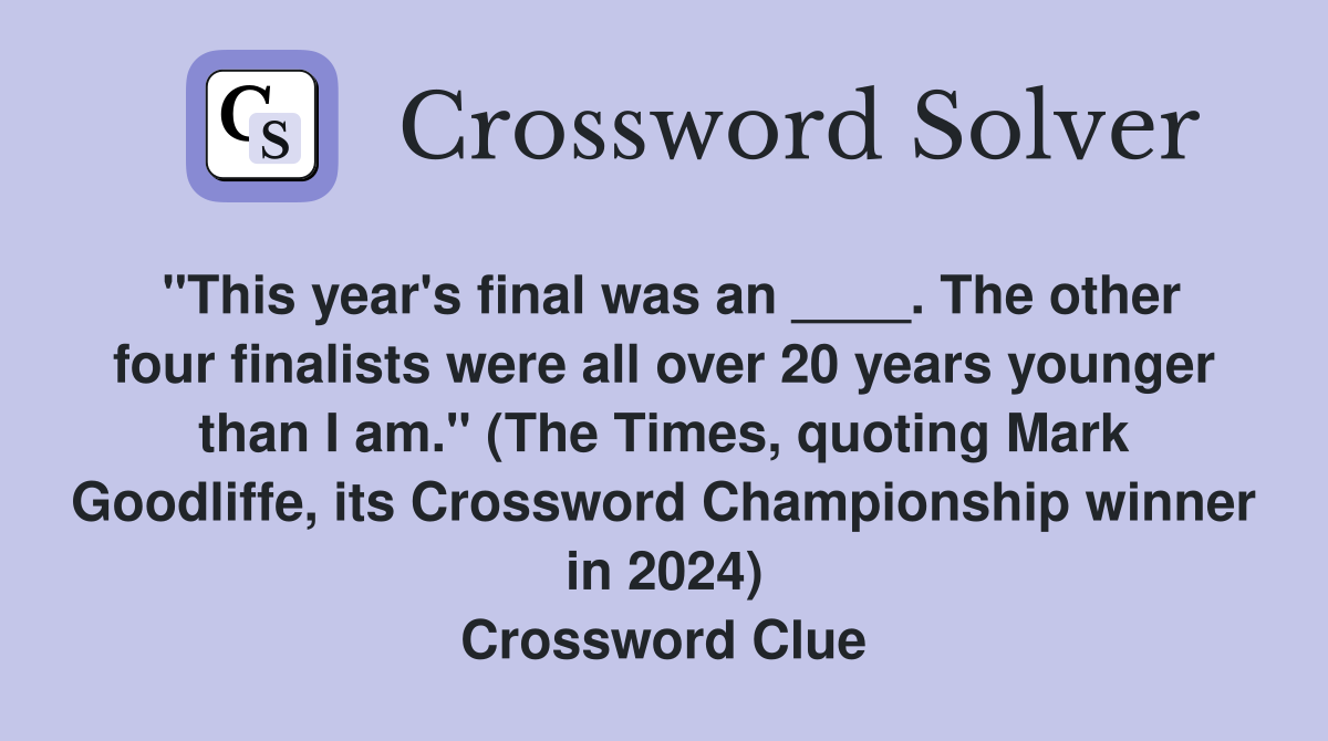 "This year's final was an ____. The other four finalists were all over 20 years younger than I am." (The Times, quoting Mark Goodliffe, its Crossword Championship winner in 2024) Crossword Clue