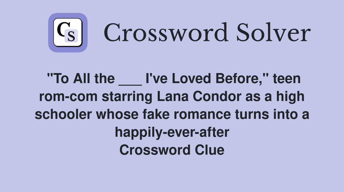 "To All the ___ I've Loved Before," teen rom-com starring Lana Condor as a high schooler whose fake romance turns into a happily-ever-after Crossword Clue