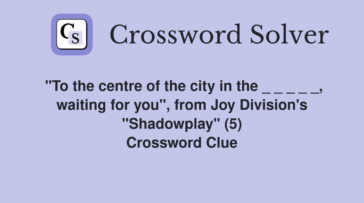 "To the centre of the city in the _ _ _ _ _, waiting for you", from Joy Division's "Shadowplay" (5) Crossword Clue