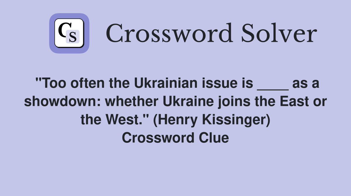 "Too often the Ukrainian issue is ____ as a showdown: whether Ukraine joins the East or the West." (Henry Kissinger) Crossword Clue