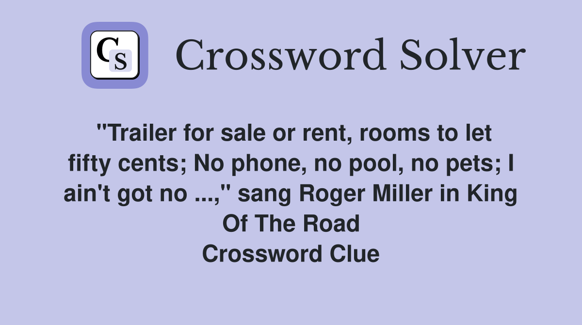 "Trailer for sale or rent, rooms to let fifty cents; No phone, no pool, no pets; I ain't got no ...," sang Roger Miller in King Of The Road Crossword Clue