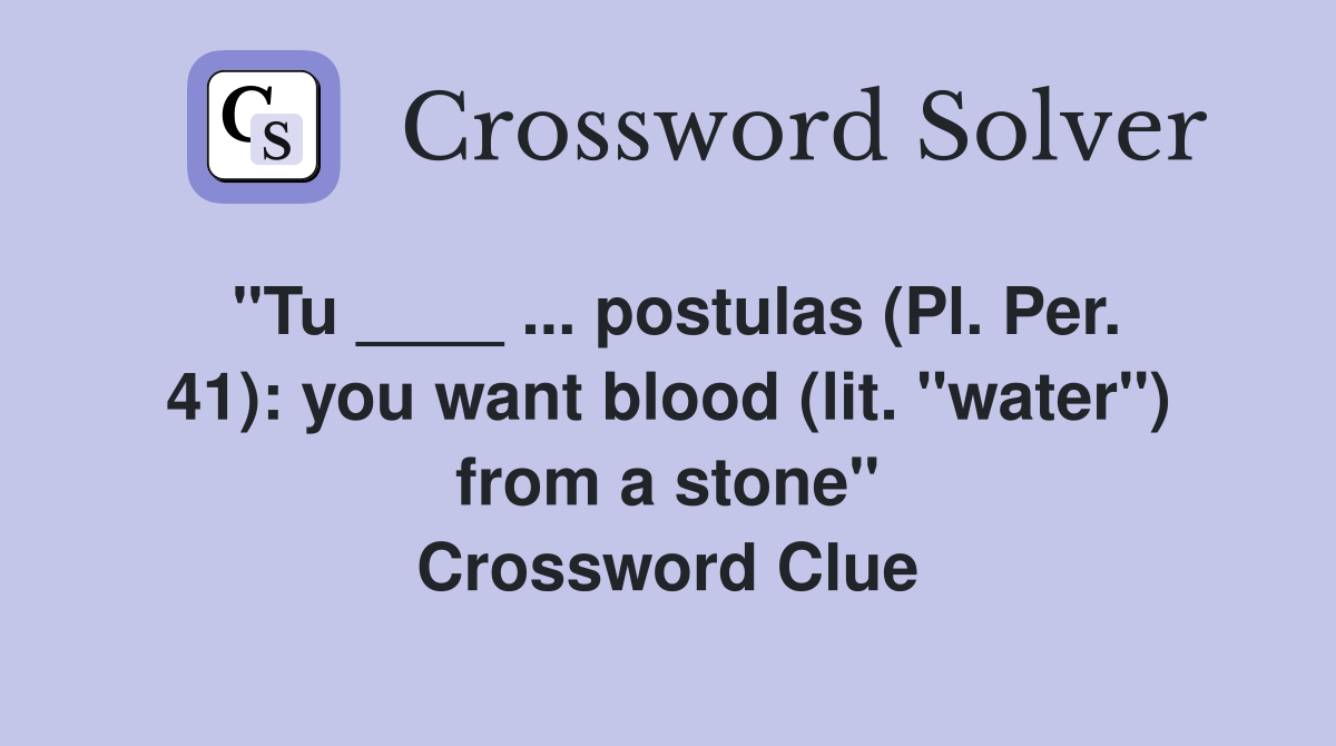 "Tu ____ ... postulas (Pl. Per. 41): you want blood (lit. "water") from a stone" Crossword Clue