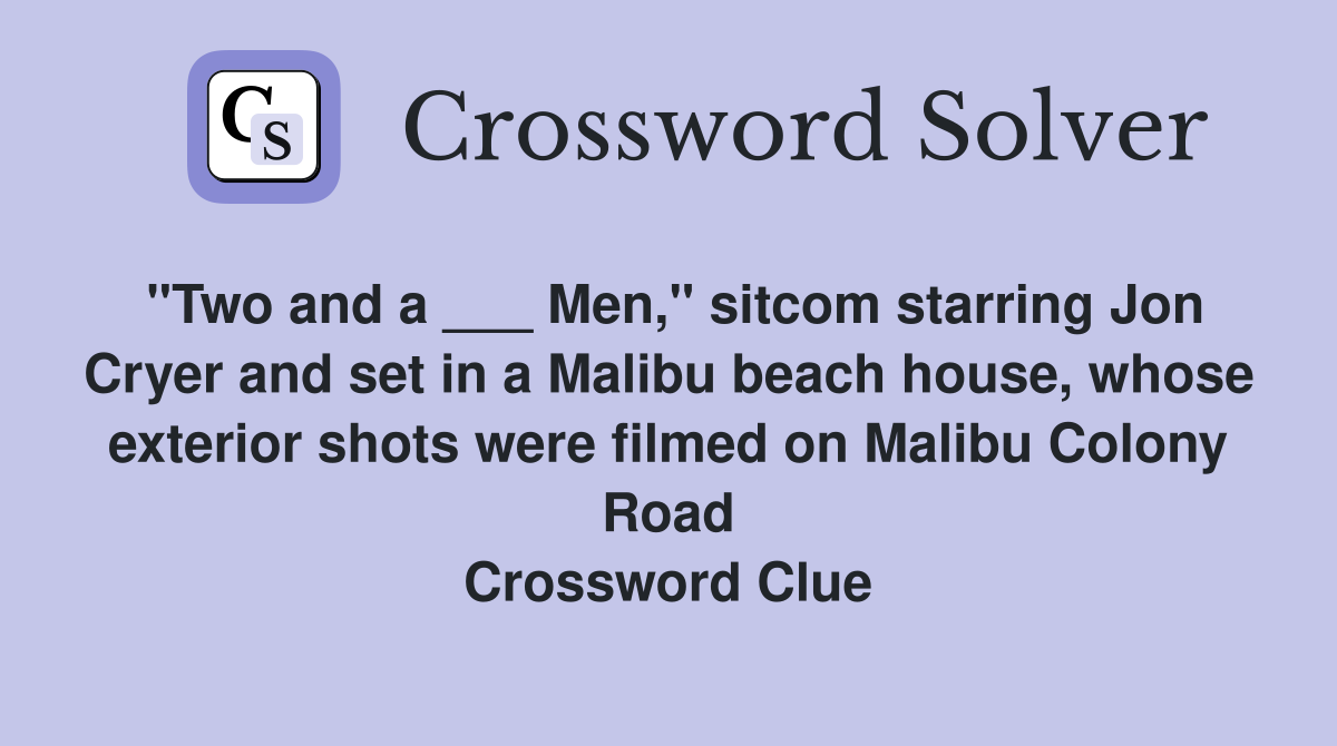 "Two and a ___ Men," sitcom starring Jon Cryer and set in a Malibu beach house, whose exterior shots were filmed on Malibu Colony Road Crossword Clue