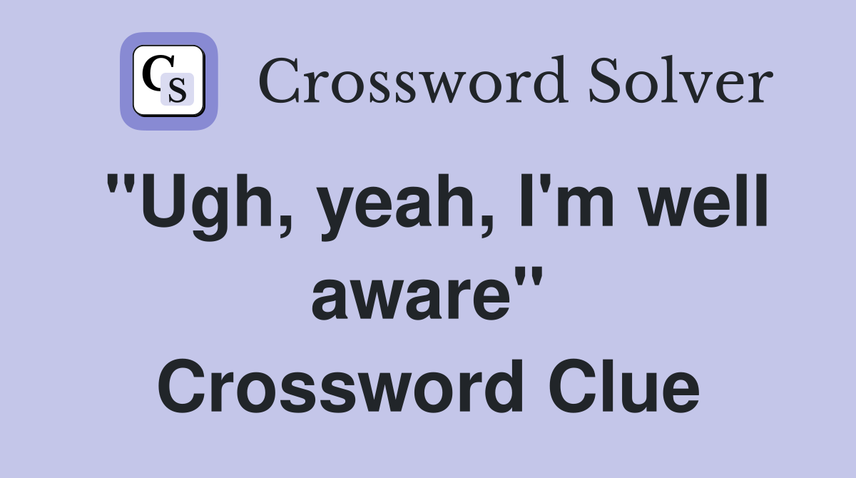 "Ugh, yeah, I'm well aware" Crossword Clue