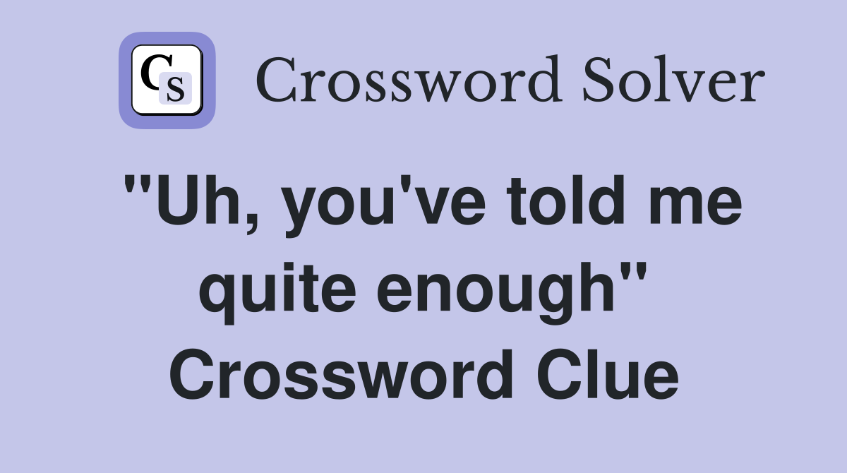 "Uh, you've told me quite enough" Crossword Clue