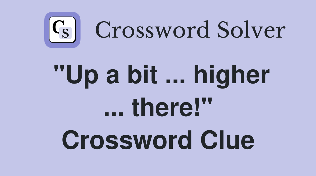 "Up a bit ... higher ... there!" Crossword Clue