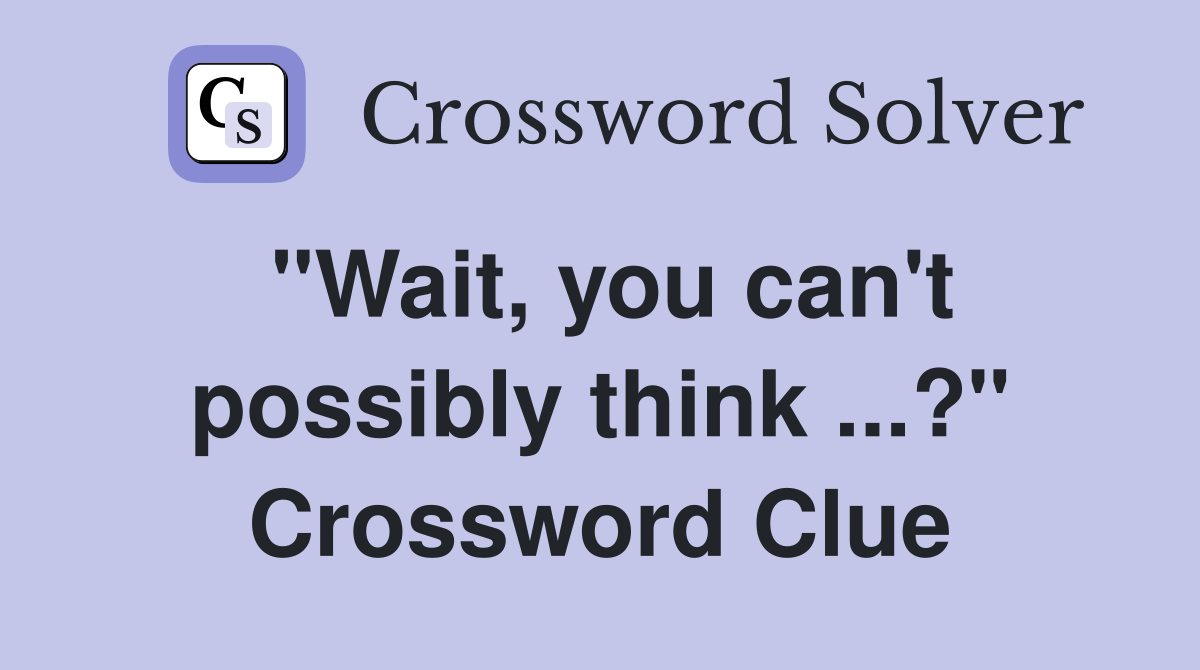 "Wait, you can't possibly think ...?" Crossword Clue