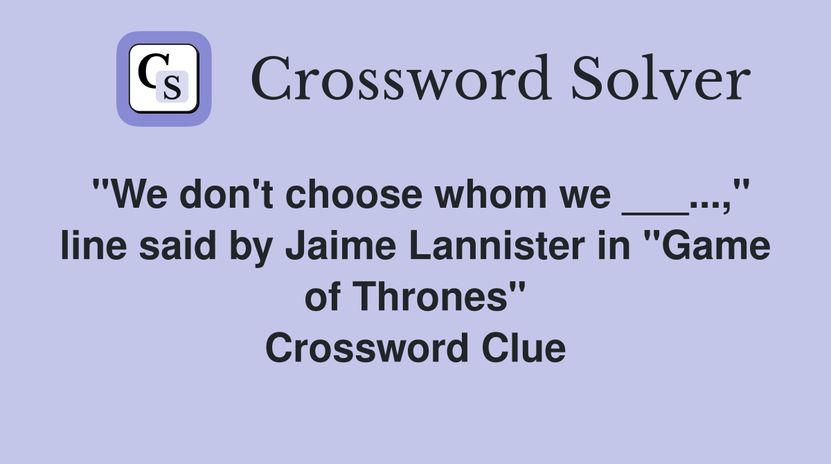 "We don't choose whom we ___...," line said by Jaime Lannister in "Game of Thrones" Crossword Clue
