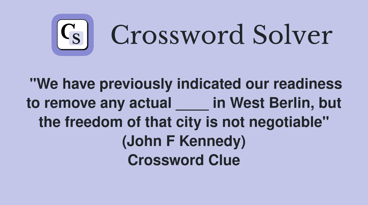 "We have previously indicated our readiness to remove any actual ____ in West Berlin, but the freedom of that city is not negotiable" (John F Kennedy) Crossword Clue