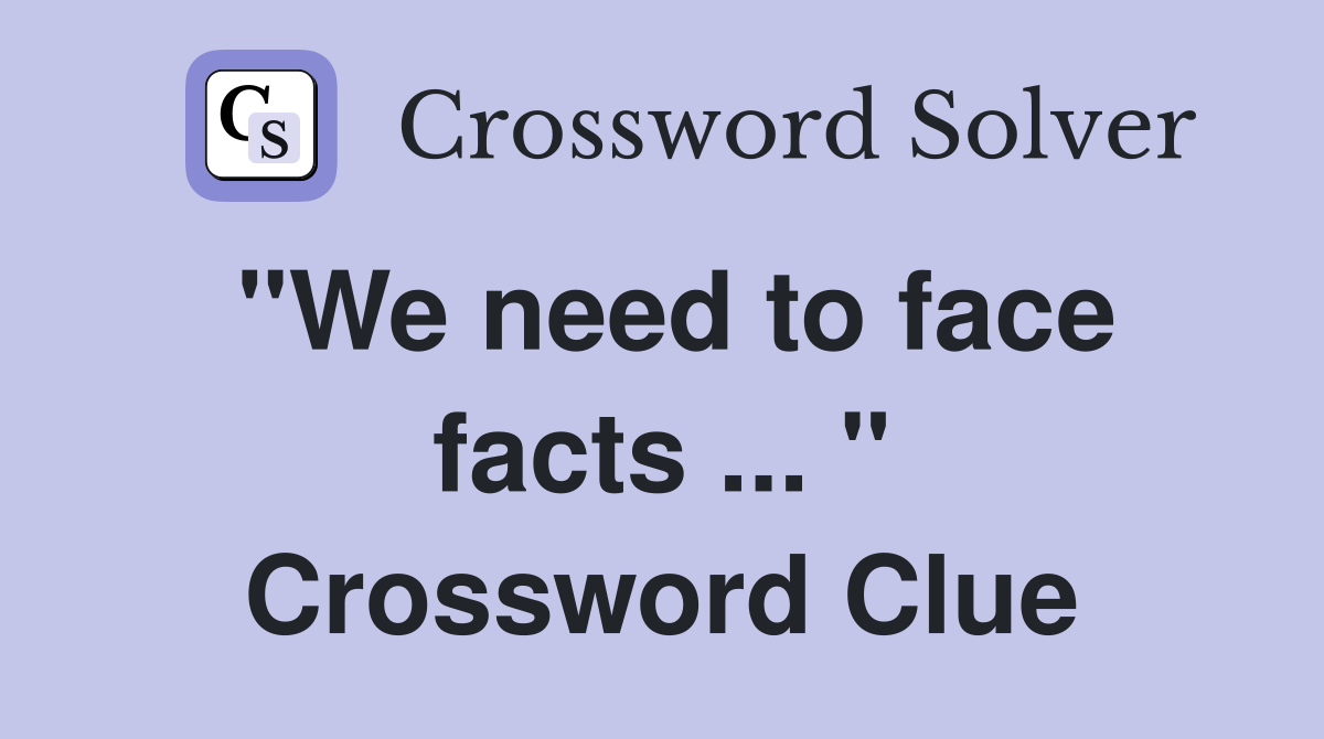 "We need to face facts ... " Crossword Clue