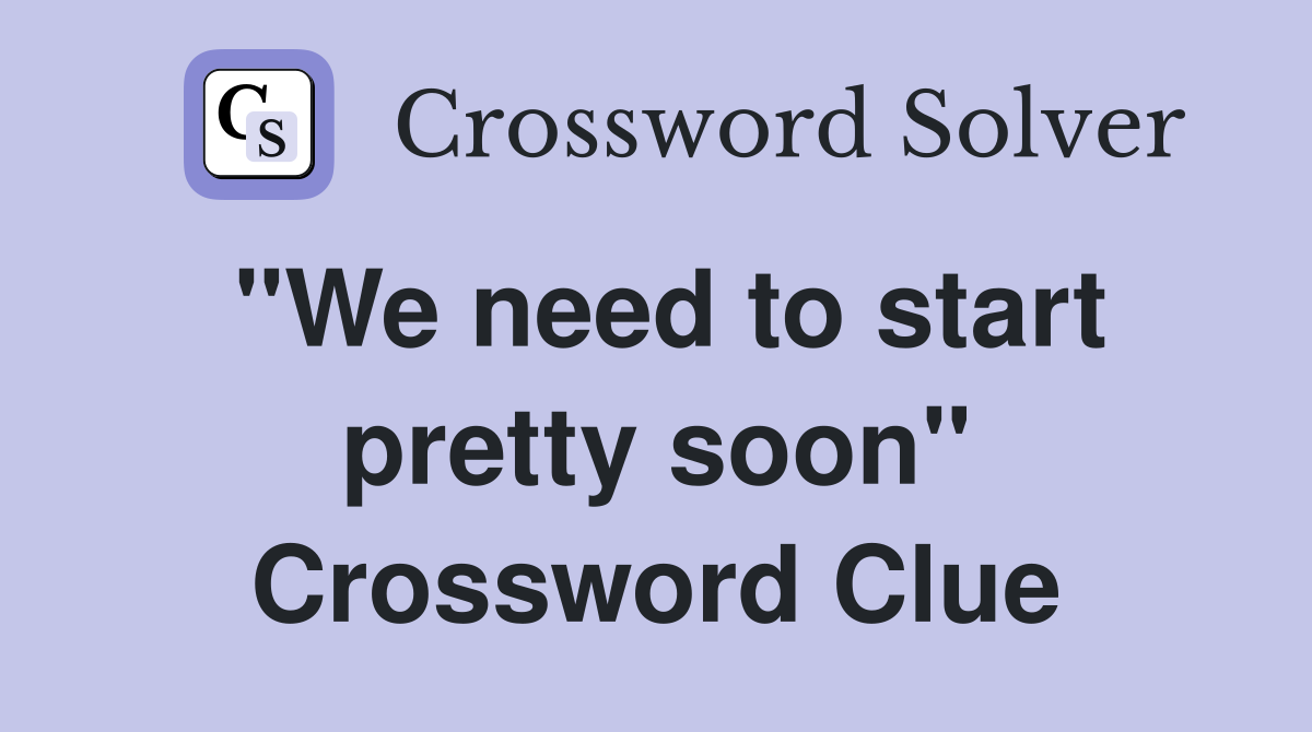 "We need to start pretty soon" Crossword Clue