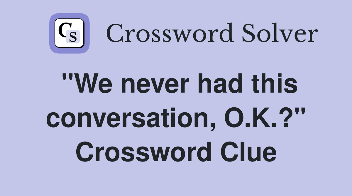 "We never had this conversation, O.K.?" Crossword Clue