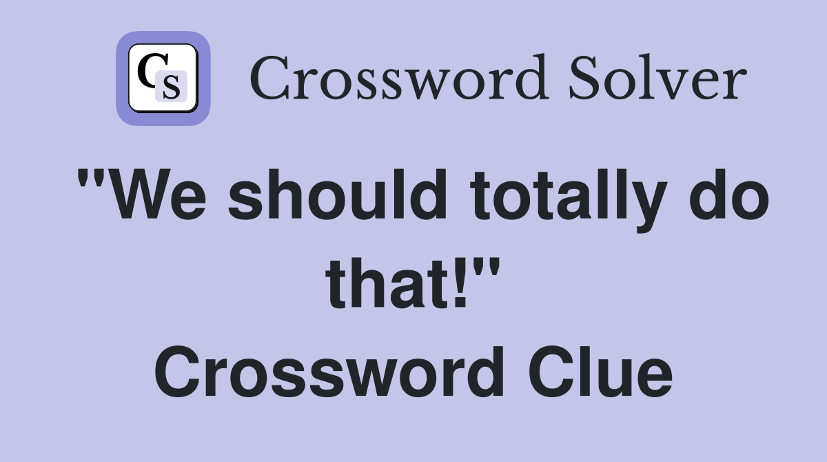 "We should totally do that!" Crossword Clue