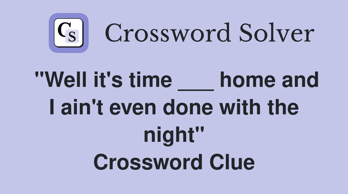 "Well it's time ___ home and I ain't even done with the night" Crossword Clue