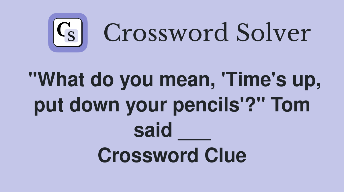 "What do you mean, 'Time's up, put down your pencils'?" Tom said ___ Crossword Clue
