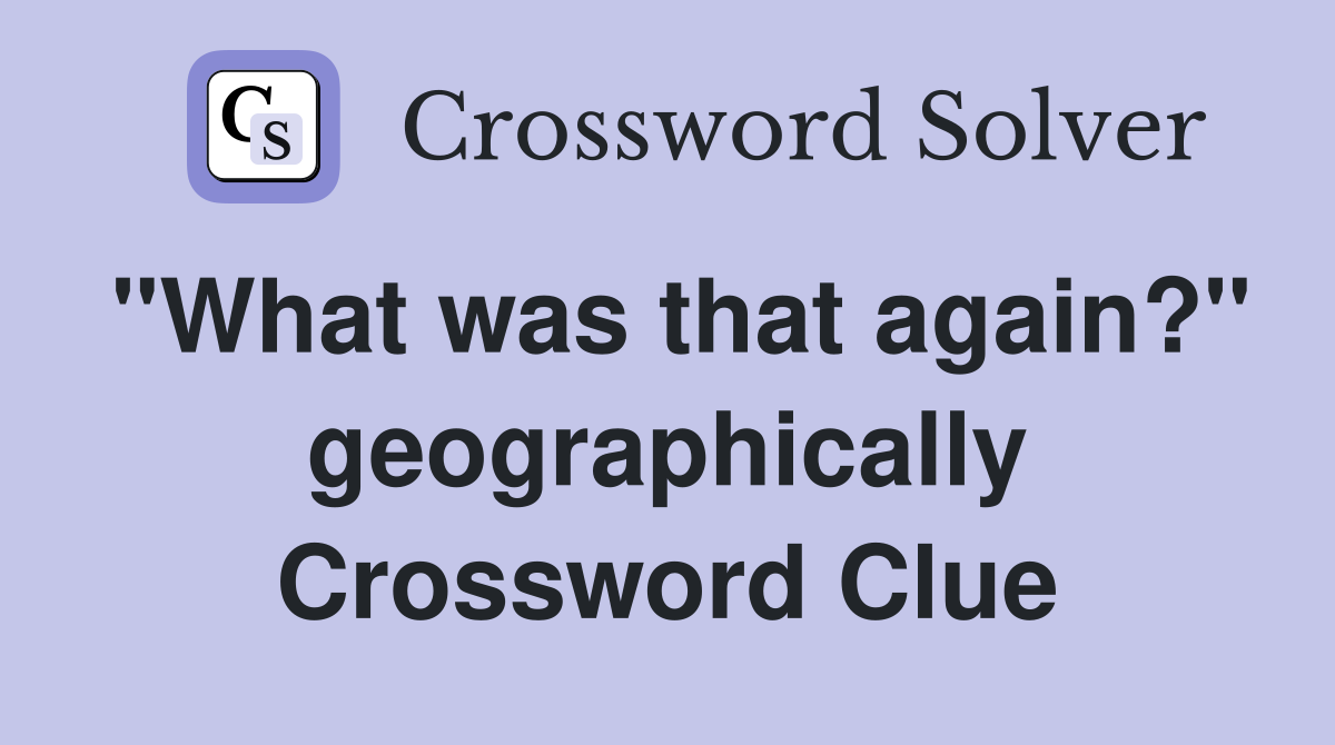 "What was that again?" geographically Crossword Clue