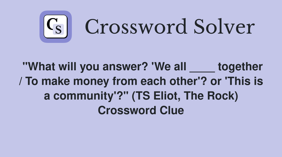 "What will you answer? 'We all ____ together / To make money from each other'? or 'This is a community'?" (TS Eliot, The Rock) Crossword Clue