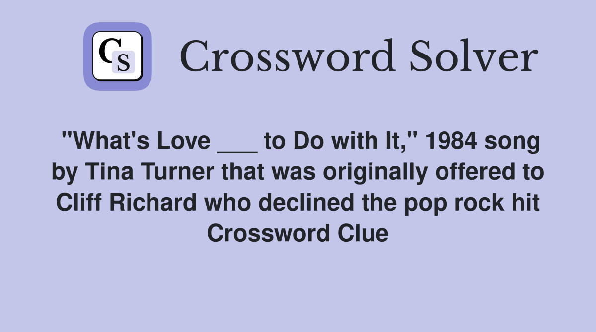 "What's Love ___ to Do with It," 1984 song by Tina Turner that was originally offered to Cliff Richard who declined the pop rock hit Crossword Clue