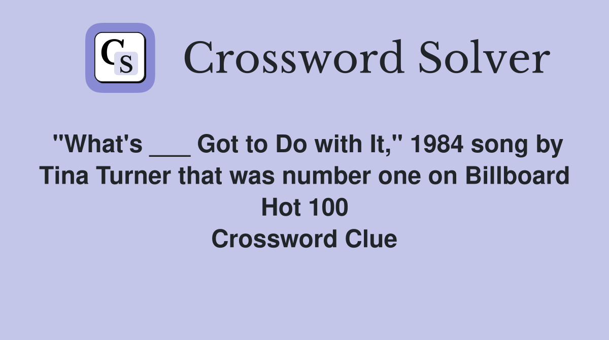 "What's ___ Got to Do with It," 1984 song by Tina Turner that was number one on Billboard Hot 100 Crossword Clue
