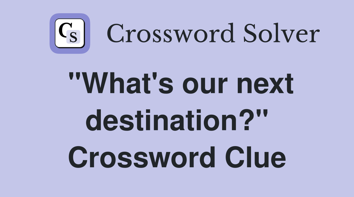 "What's our next destination?" Crossword Clue