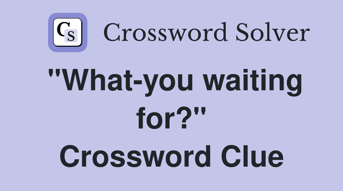 "What-you waiting for?" Crossword Clue