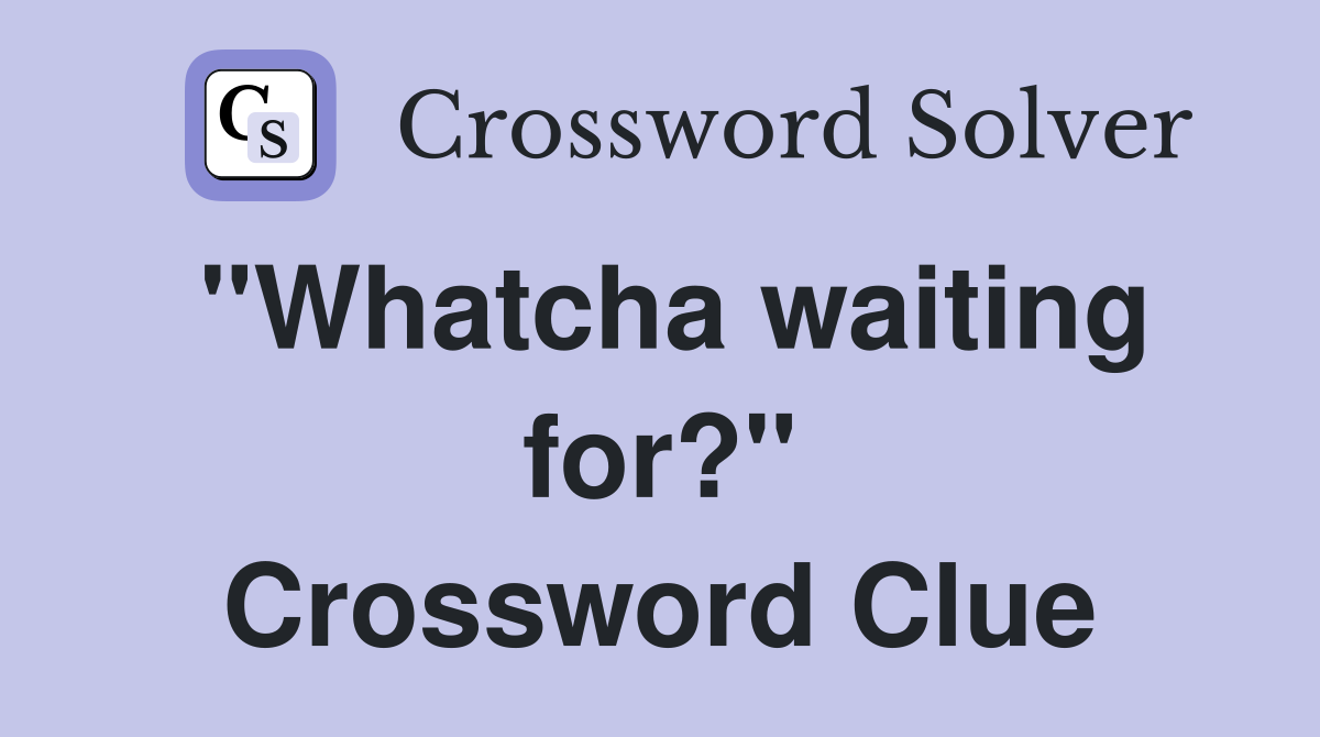 "Whatcha waiting for?" Crossword Clue