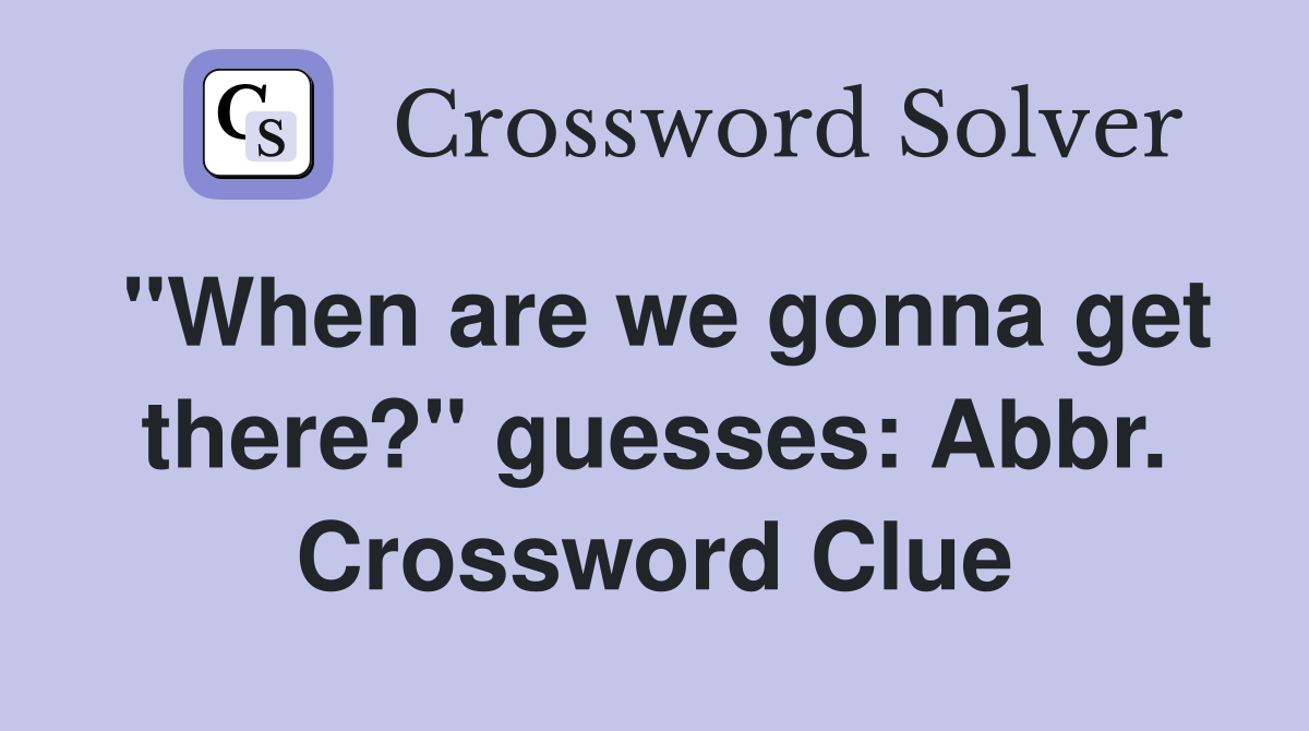 "When are we gonna get there?" guesses: Abbr. Crossword Clue