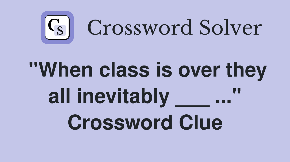 "When class is over they all inevitably ___ ..." Crossword Clue