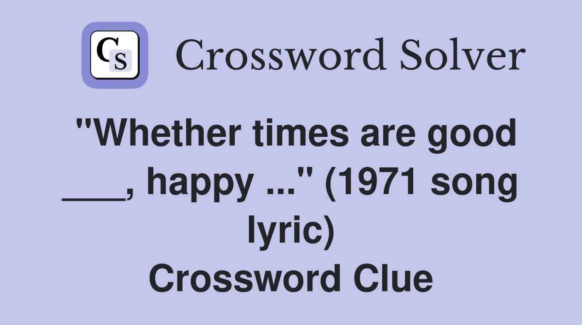 "Whether times are good ___, happy ..." (1971 song lyric) Crossword Clue