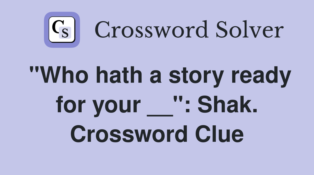 "Who hath a story ready for your __": Shak. Crossword Clue