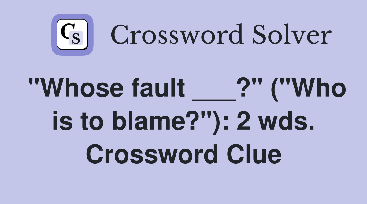 "Whose fault ___?" ("Who is to blame?"): 2 wds. Crossword Clue