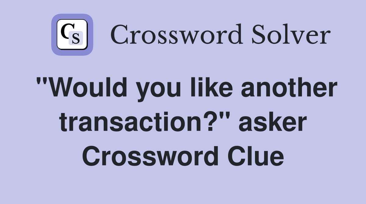 "Would you like another transaction?" asker Crossword Clue