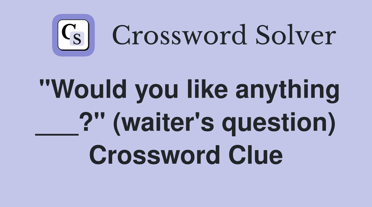 "Would you like anything ___?" (waiter's question) Crossword Clue