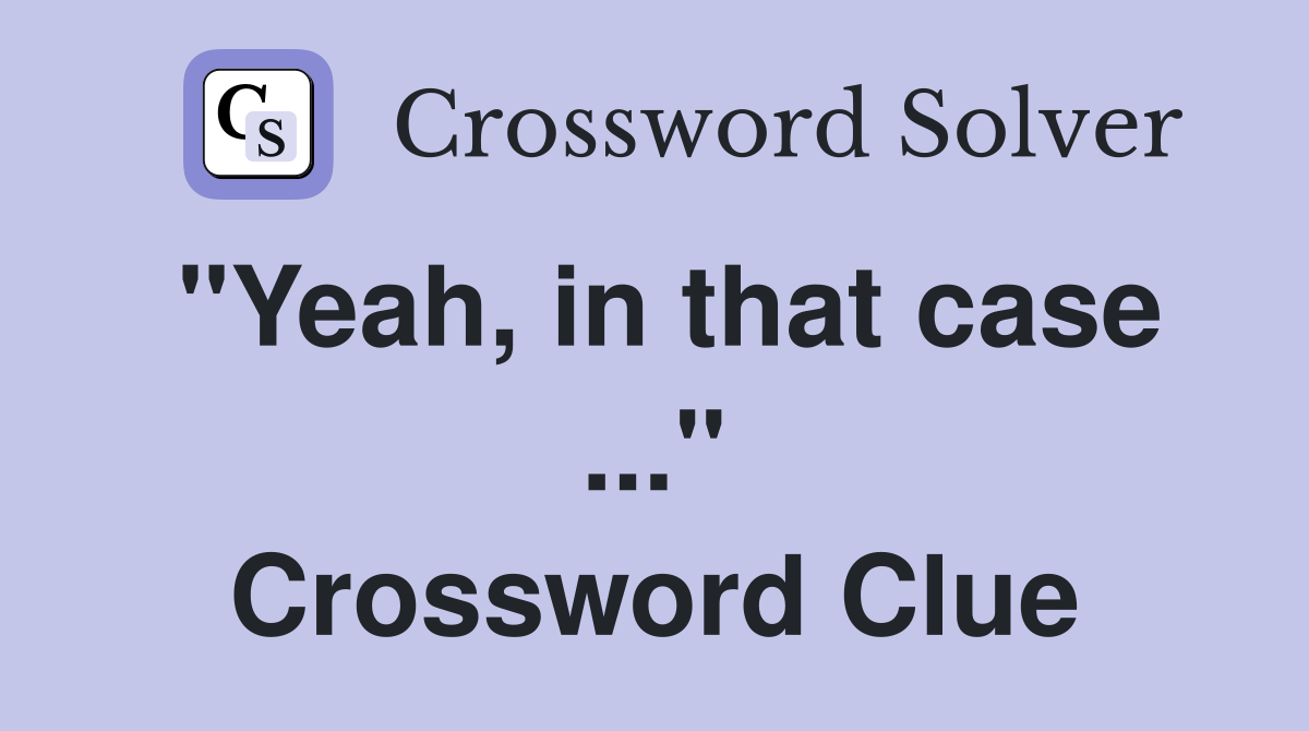 "Yeah, in that case ..." Crossword Clue