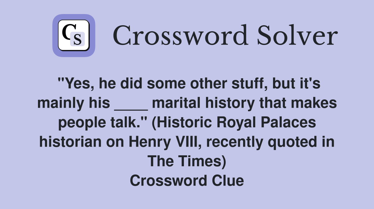 "Yes, he did some other stuff, but it's mainly his ____ marital ­history that makes people talk." (Historic Royal Palaces historian on Henry VIII, recently quoted in The Times) Crossword Clue