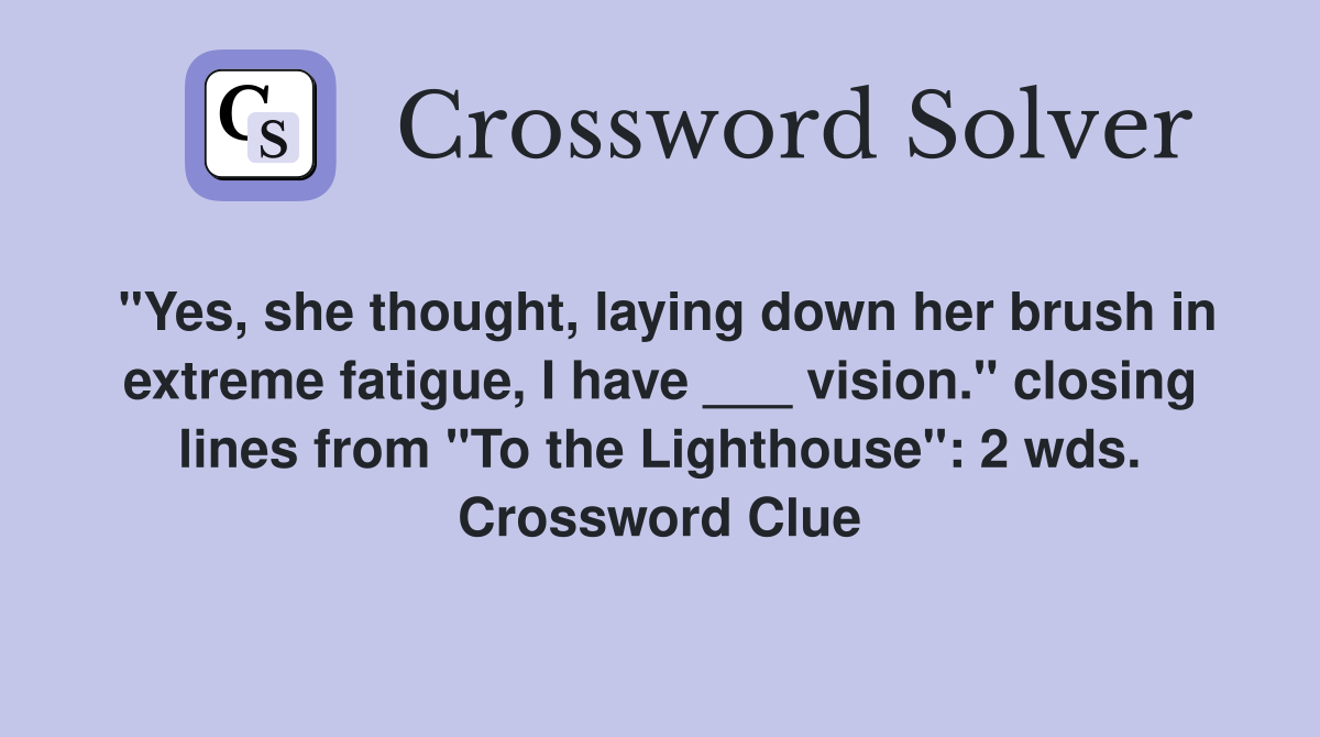 "Yes, she thought, laying down her brush in extreme fatigue, I have ___ vision." closing lines from "To the Lighthouse": 2 wds. Crossword Clue