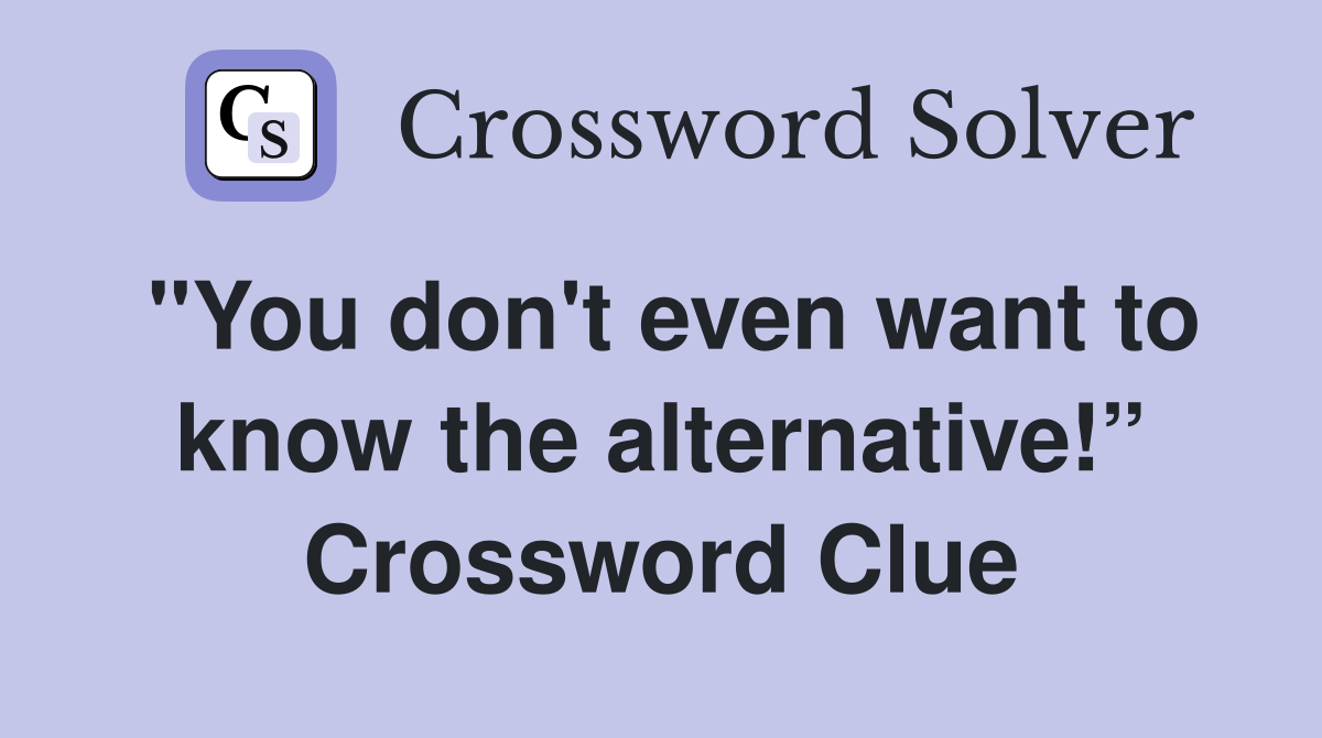 "You don't even want to know the alternative!” Crossword Clue