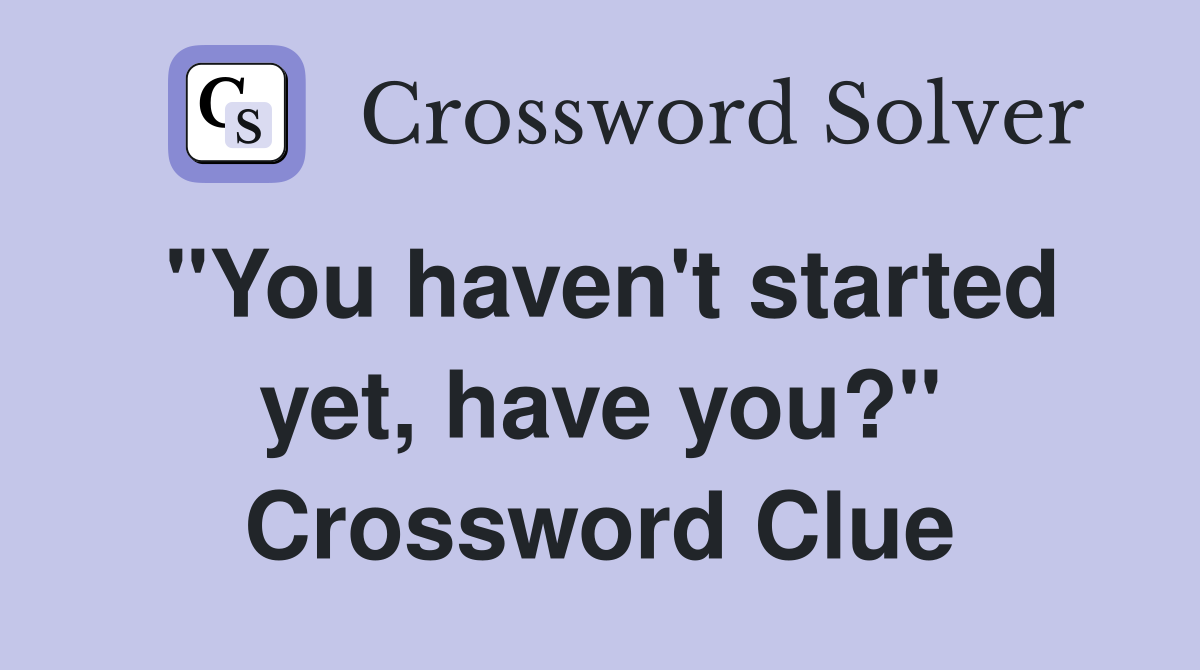 "You haven't started yet, have you?" Crossword Clue