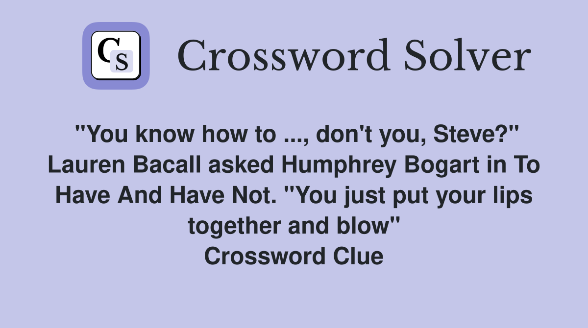 "You know how to ..., don't you, Steve?" Lauren Bacall asked Humphrey Bogart in To Have And Have Not. "You just put your lips together and blow" Crossword Clue