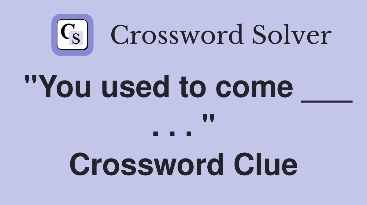 "You used to come ___ . . . " Crossword Clue
