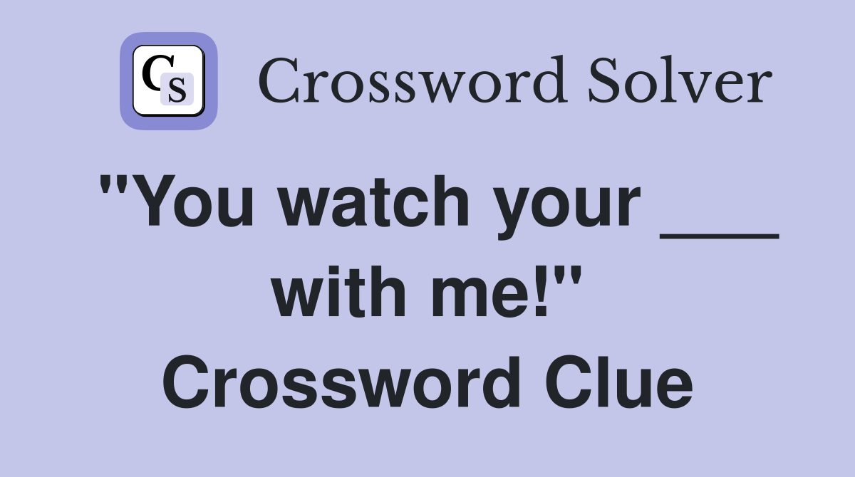 "You watch your ___ with me!" Crossword Clue