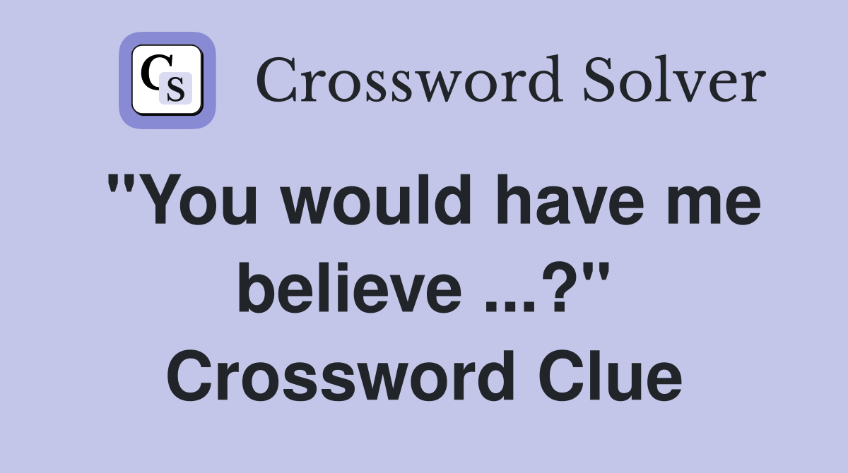 "You would have me believe ...?" Crossword Clue